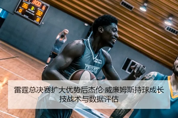 雷霆总决赛扩大优势后杰伦·威廉姆斯持球成长技战术与数据评估